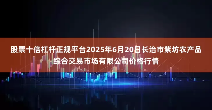 股票十倍杠杆正规平台2025年6月20日长治市紫坊农产品综合交易市场有限公司价格行情