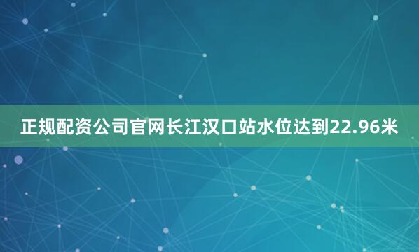 正规配资公司官网长江汉口站水位达到22.96米