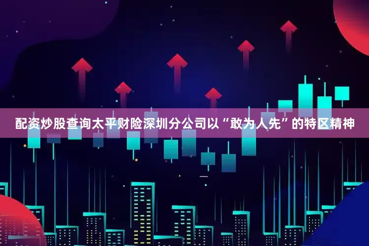 配资炒股查询太平财险深圳分公司以“敢为人先”的特区精神