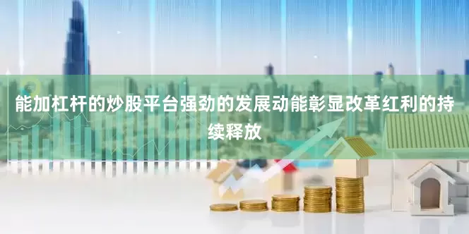 能加杠杆的炒股平台强劲的发展动能彰显改革红利的持续释放