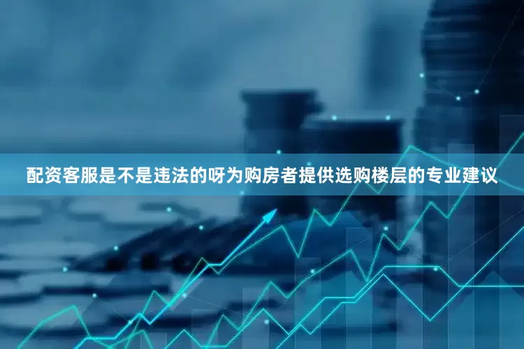 配资客服是不是违法的呀为购房者提供选购楼层的专业建议