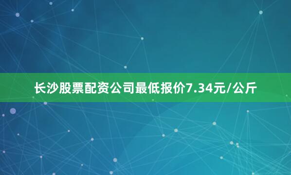 长沙股票配资公司最低报价7.34元/公斤