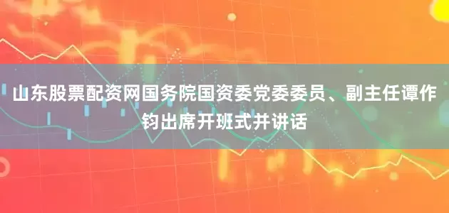 山东股票配资网国务院国资委党委委员、副主任谭作钧出席开班式并讲话