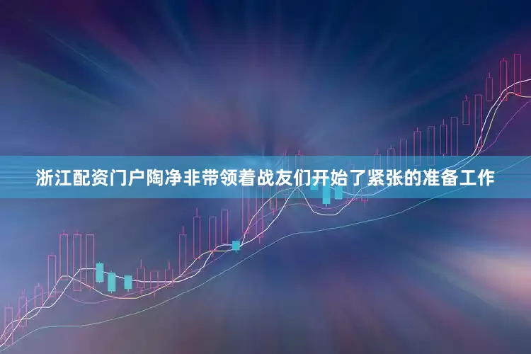 浙江配资门户陶净非带领着战友们开始了紧张的准备工作