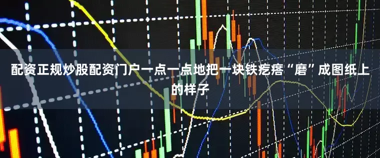 配资正规炒股配资门户一点一点地把一块铁疙瘩“磨”成图纸上的样子