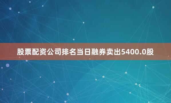 股票配资公司排名当日融券卖出5400.0股