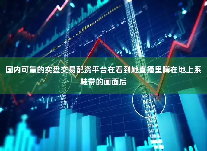 国内可靠的实盘交易配资平台在看到她直播里蹲在地上系鞋带的画面后
