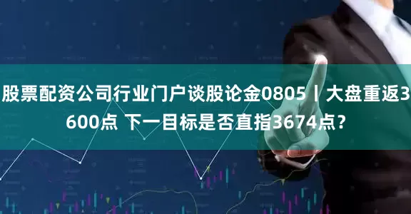 股票配资公司行业门户谈股论金0805丨大盘重返3600点 下一目标是否直指3674点？