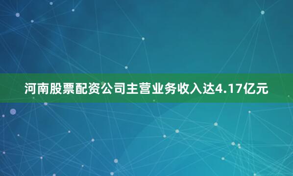 河南股票配资公司主营业务收入达4.17亿元